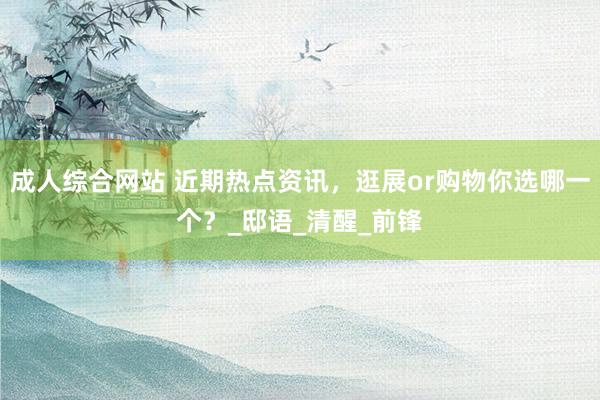 成人综合网站 近期热点资讯，逛展or购物你选哪一个？_邸语_清醒_前锋