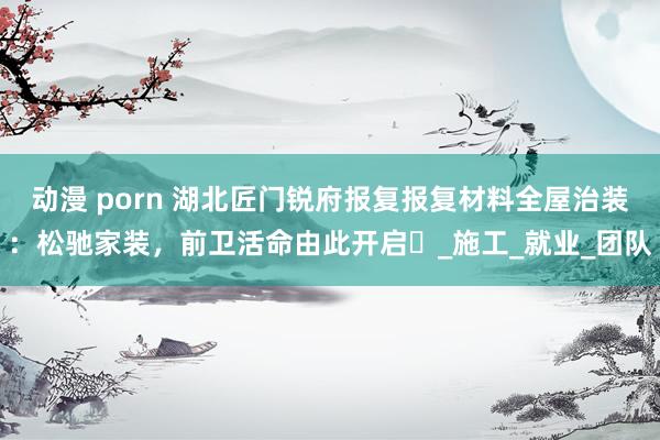 动漫 porn 湖北匠门锐府报复报复材料全屋治装：松驰家装，前卫活命由此开启‌_施工_就业_团队