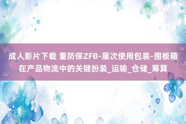 成人影片下载 重防保ZFB-屡次使用包装-围板箱在产品物流中的关键扮装_运输_仓储_筹算