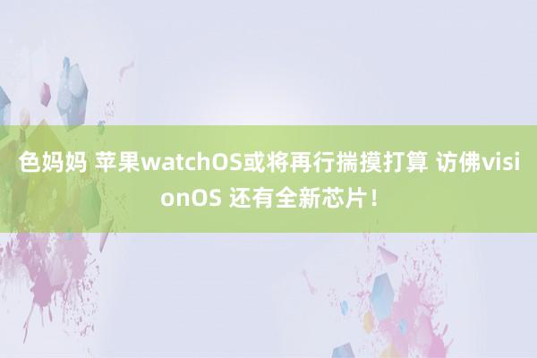 色妈妈 苹果watchOS或将再行揣摸打算 访佛visionOS 还有全新芯片！