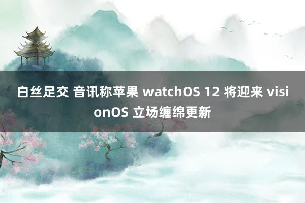 白丝足交 音讯称苹果 watchOS 12 将迎来 visionOS 立场缠绵更新
