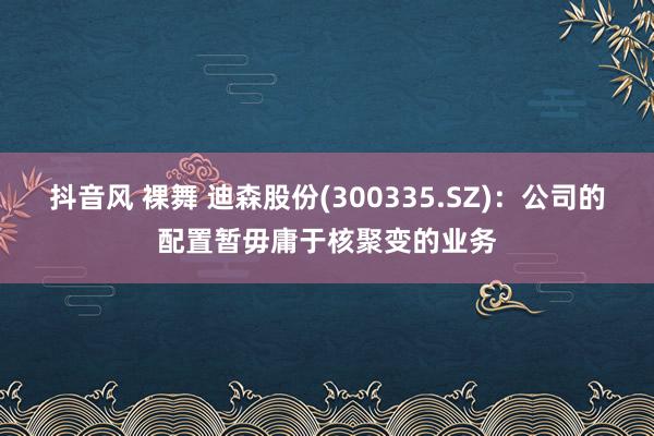 抖音风 裸舞 迪森股份(300335.SZ)：公司的配置暂毋庸于核聚变的业务