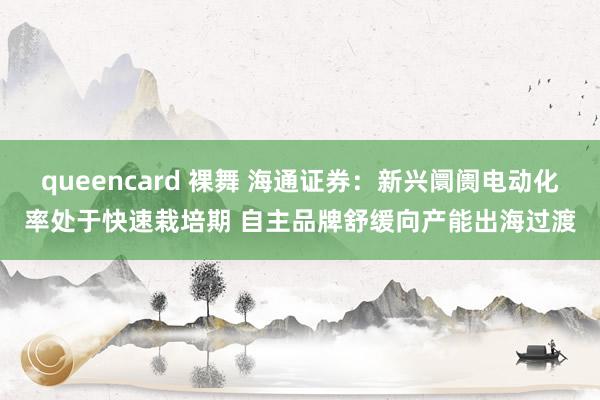 queencard 裸舞 海通证券：新兴阛阓电动化率处于快速栽培期 自主品牌舒缓向产能出海过渡