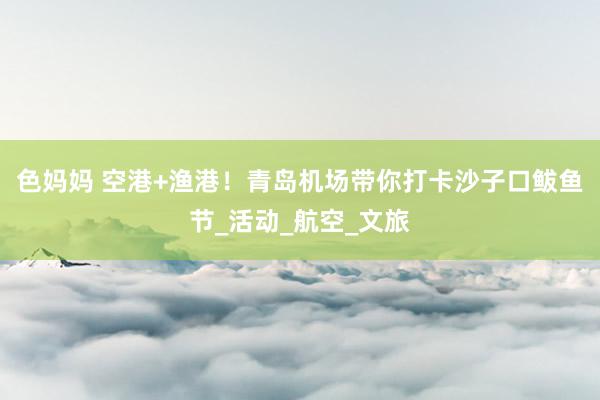 色妈妈 空港+渔港！青岛机场带你打卡沙子口鲅鱼节_活动_航空_文旅