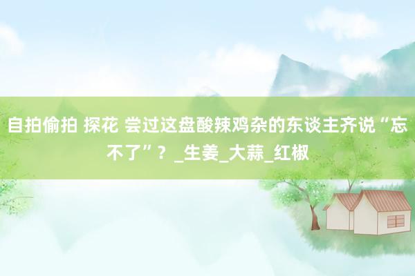 自拍偷拍 探花 尝过这盘酸辣鸡杂的东谈主齐说“忘不了”？_生姜_大蒜_红椒