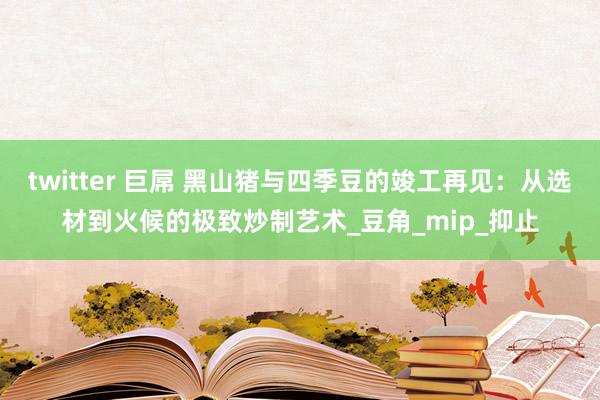 twitter 巨屌 黑山猪与四季豆的竣工再见：从选材到火候的极致炒制艺术_豆角_mip_抑止