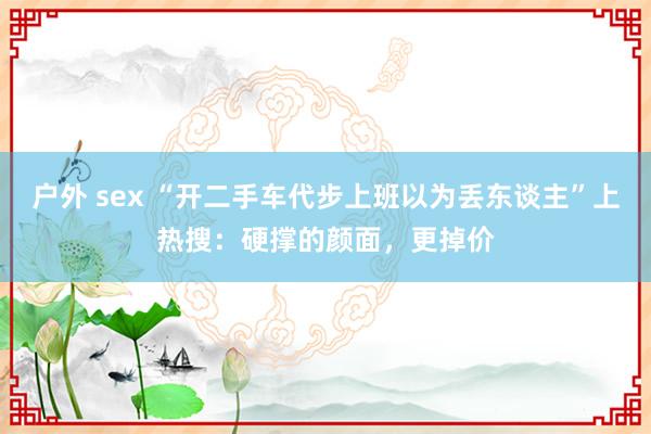 户外 sex “开二手车代步上班以为丢东谈主”上热搜：硬撑的颜面，更掉价