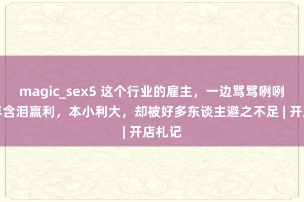 magic_sex5 这个行业的雇主，一边骂骂咧咧，一年含泪赢利，本小利大，却被好多东谈主避之不足 | 开店札记
