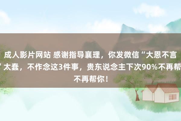 成人影片网站 感谢指导襄理，你发微信“大恩不言谢”太蠢，不作念这3件事，贵东说念主下次90%不再帮你！