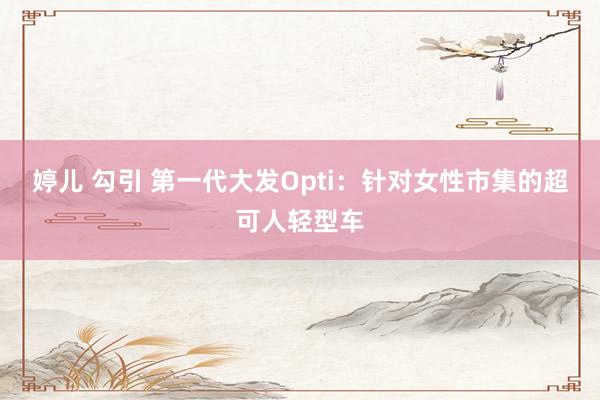 婷儿 勾引 第一代大发Opti：针对女性市集的超可人轻型车