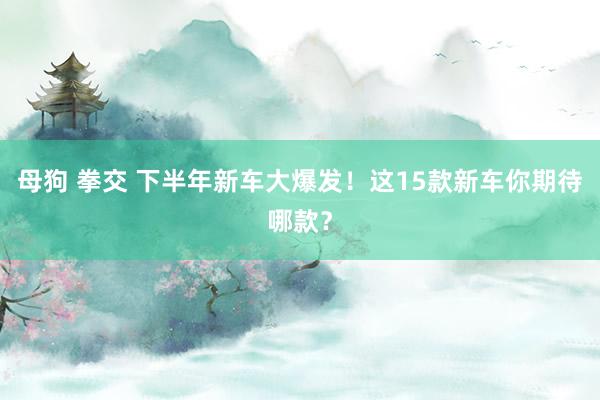 母狗 拳交 下半年新车大爆发！这15款新车你期待哪款？