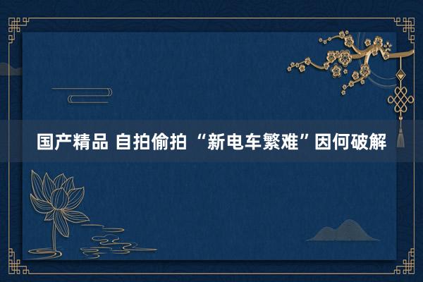 国产精品 自拍偷拍 “新电车繁难”因何破解