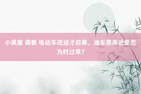 小黑屋 调教 电动车改进才启幕，油车愚弄论是否为时过早？