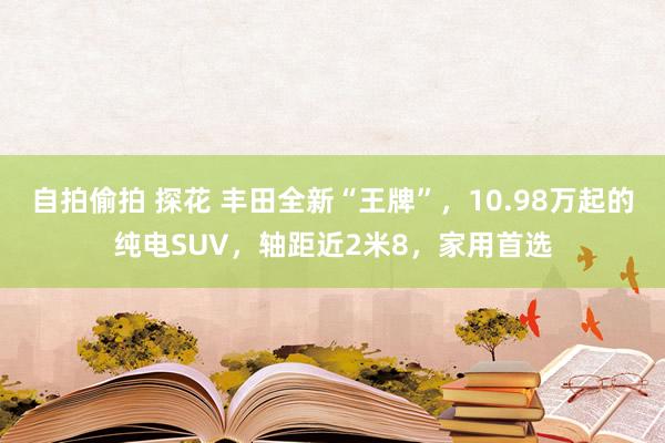 自拍偷拍 探花 丰田全新“王牌”，10.98万起的纯电SUV，轴距近2米8，家用首选