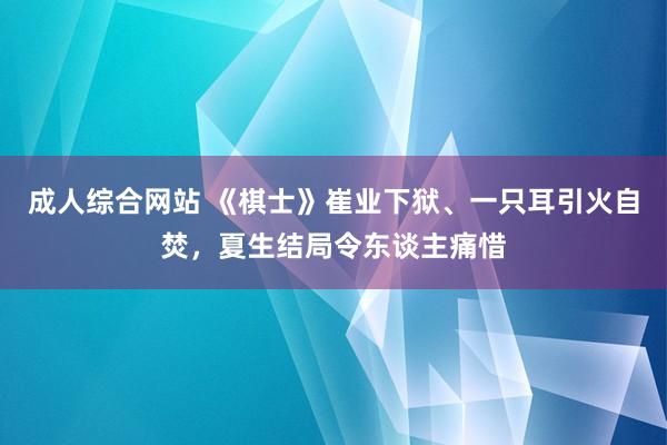 成人综合网站 《棋士》崔业下狱、一只耳引火自焚，夏生结局令东谈主痛惜