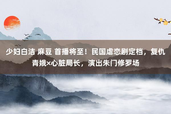少妇白洁 麻豆 首播将至！民国虐恋剧定档，复仇青娥×心脏局长，演出朱门修罗场