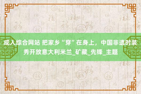 成人综合网站 把家乡“穿”在身上，中国非遗时装秀开放意大利米兰_矿藏_先锋_主题