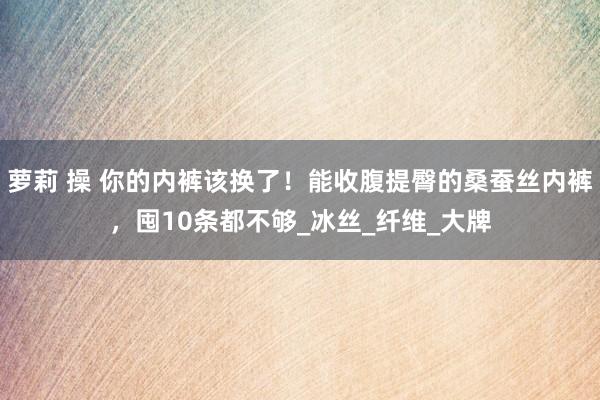 萝莉 操 你的内裤该换了！能收腹提臀的桑蚕丝内裤，囤10条都不够_冰丝_纤维_大牌