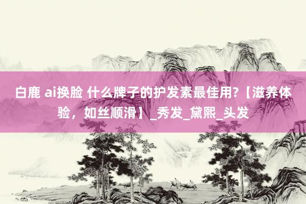 白鹿 ai换脸 什么牌子的护发素最佳用?【滋养体验，如丝顺滑】_秀发_黛熙_头发