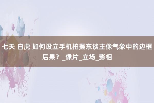 七天 白虎 如何设立手机拍摄东谈主像气象中的边框后果？_像片_立场_影相