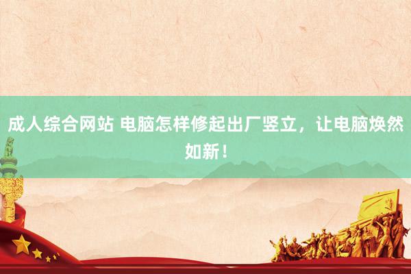 成人综合网站 电脑怎样修起出厂竖立，让电脑焕然如新！