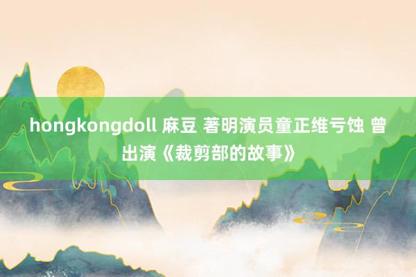 hongkongdoll 麻豆 著明演员童正维亏蚀 曾出演《裁剪部的故事》