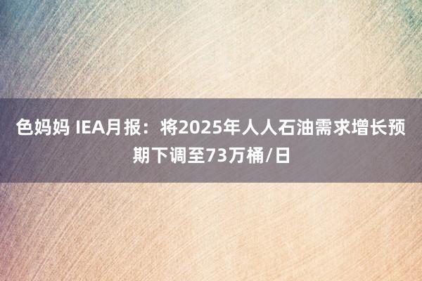 色妈妈 IEA月报：将2025年人人石油需求增长预期下调至73万桶/日