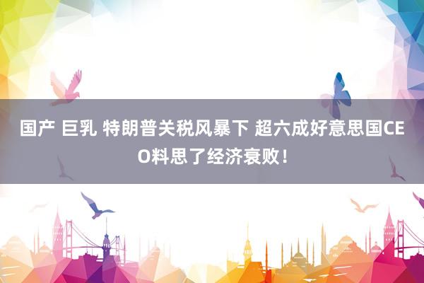 国产 巨乳 特朗普关税风暴下 超六成好意思国CEO料思了经济衰败！