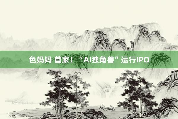 色妈妈 首家！“AI独角兽”运行IPO