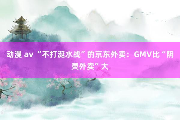 动漫 av “不打涎水战”的京东外卖：GMV比“阴灵外卖”大