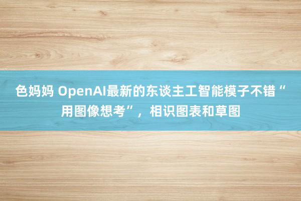 色妈妈 OpenAI最新的东谈主工智能模子不错“用图像想考”，相识图表和草图