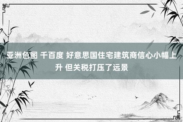 亚洲色图 千百度 好意思国住宅建筑商信心小幅上升 但关税打压了远景