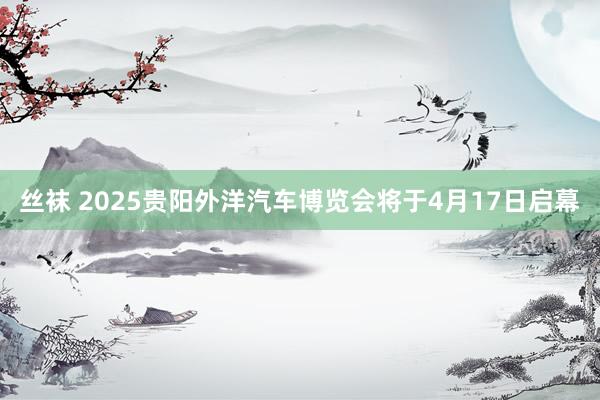 丝袜 2025贵阳外洋汽车博览会将于4月17日启幕