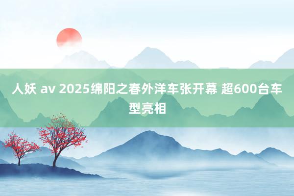 人妖 av 2025绵阳之春外洋车张开幕 超600台车型亮相