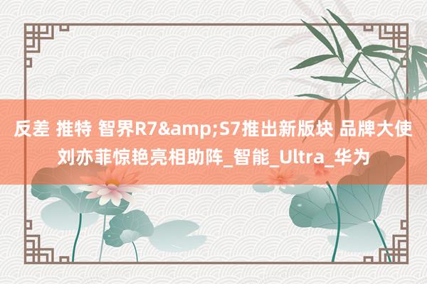 反差 推特 智界R7&S7推出新版块 品牌大使刘亦菲惊艳亮相助阵_智能_Ultra_华为