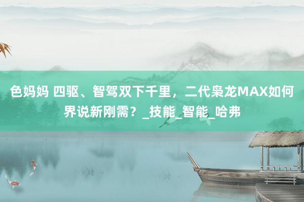 色妈妈 四驱、智驾双下千里，二代枭龙MAX如何界说新刚需？_技能_智能_哈弗