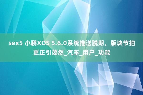 sex5 小鹏XOS 5.6.0系统推送脱期，版块节拍更正引蔼然_汽车_用户_功能