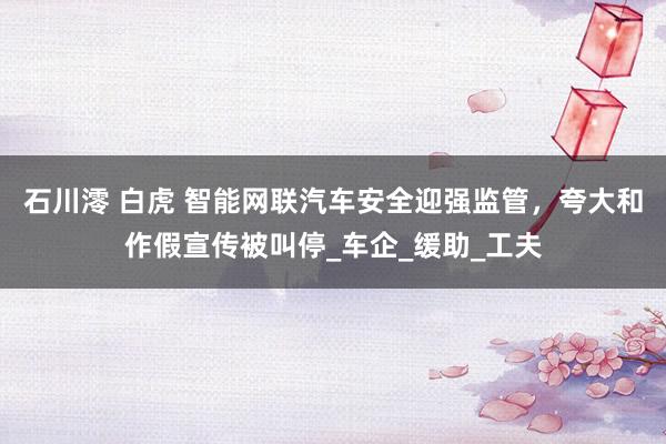 石川澪 白虎 智能网联汽车安全迎强监管，夸大和作假宣传被叫停_车企_缓助_工夫