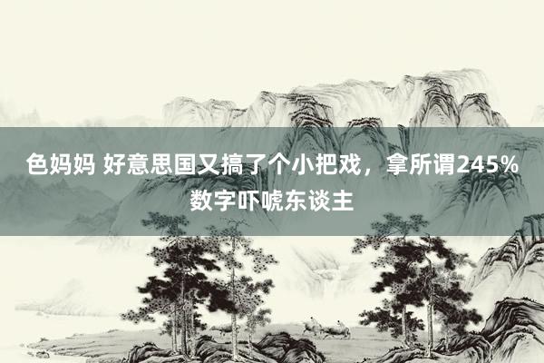 色妈妈 好意思国又搞了个小把戏，拿所谓245%数字吓唬东谈主