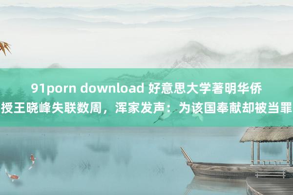91porn download 好意思大学著明华侨讲授王晓峰失联数周，浑家发声：为该国奉献却被当罪人