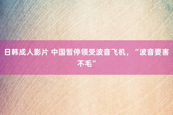 日韩成人影片 中国暂停领受波音飞机，“波音要害不毛”