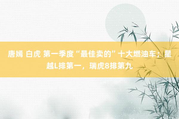 唐嫣 白虎 第一季度“最佳卖的”十大燃油车；星越L排第一，瑞虎8排第九