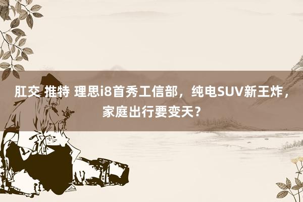 肛交 推特 理思i8首秀工信部，纯电SUV新王炸，家庭出行要变天？