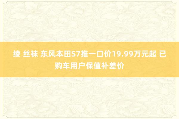 绫 丝袜 东风本田S7推一口价19.99万元起 已购车用户保值补差价