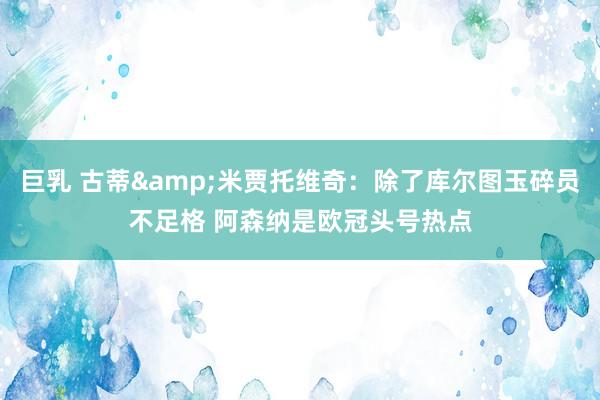 巨乳 古蒂&米贾托维奇：除了库尔图玉碎员不足格 阿森纳是欧冠头号热点