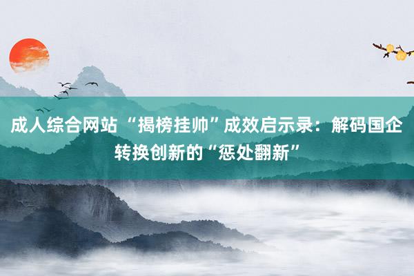 成人综合网站 “揭榜挂帅”成效启示录：解码国企转换创新的“惩处翻新”