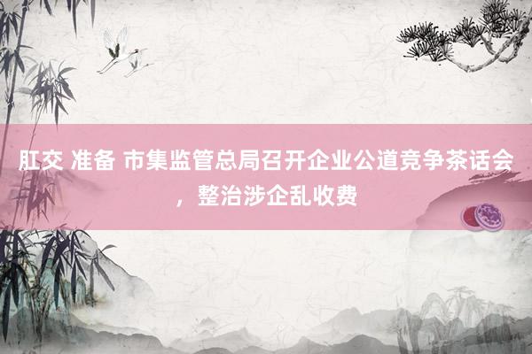肛交 准备 市集监管总局召开企业公道竞争茶话会，整治涉企乱收费