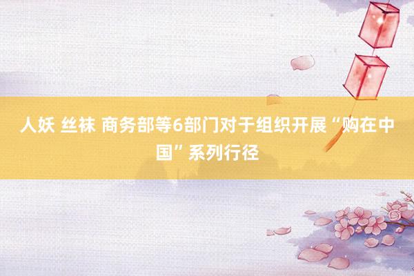 人妖 丝袜 商务部等6部门对于组织开展“购在中国”系列行径