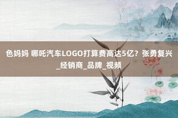 色妈妈 哪吒汽车LOGO打算费高达5亿？张勇复兴_经销商_品牌_视频