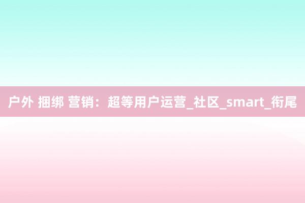 户外 捆绑 营销：超等用户运营_社区_smart_衔尾